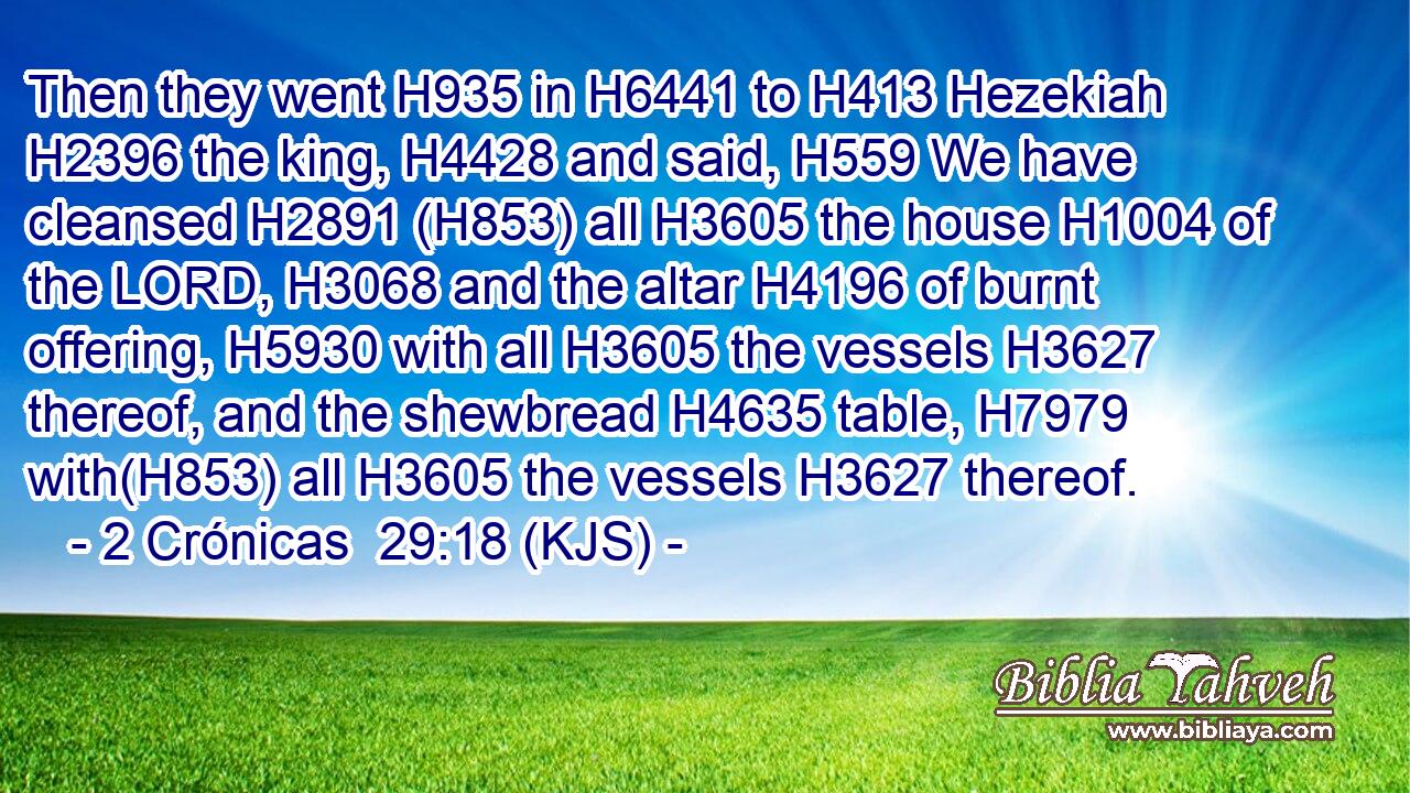 Then they went H935 in H6441 to H413 Hezekiah H2396 the king, H4428 and said, H559 We have cleansed H2891 (H853) all H3605 the house H1004 of the LORD, H3068 and the altar H4196 of burnt offering, H5930 with all H3605 the vessels H3627 thereof, and the shewbread H4635 table, H7979 with(H853) all H3605 the vessels H3627 thereof.