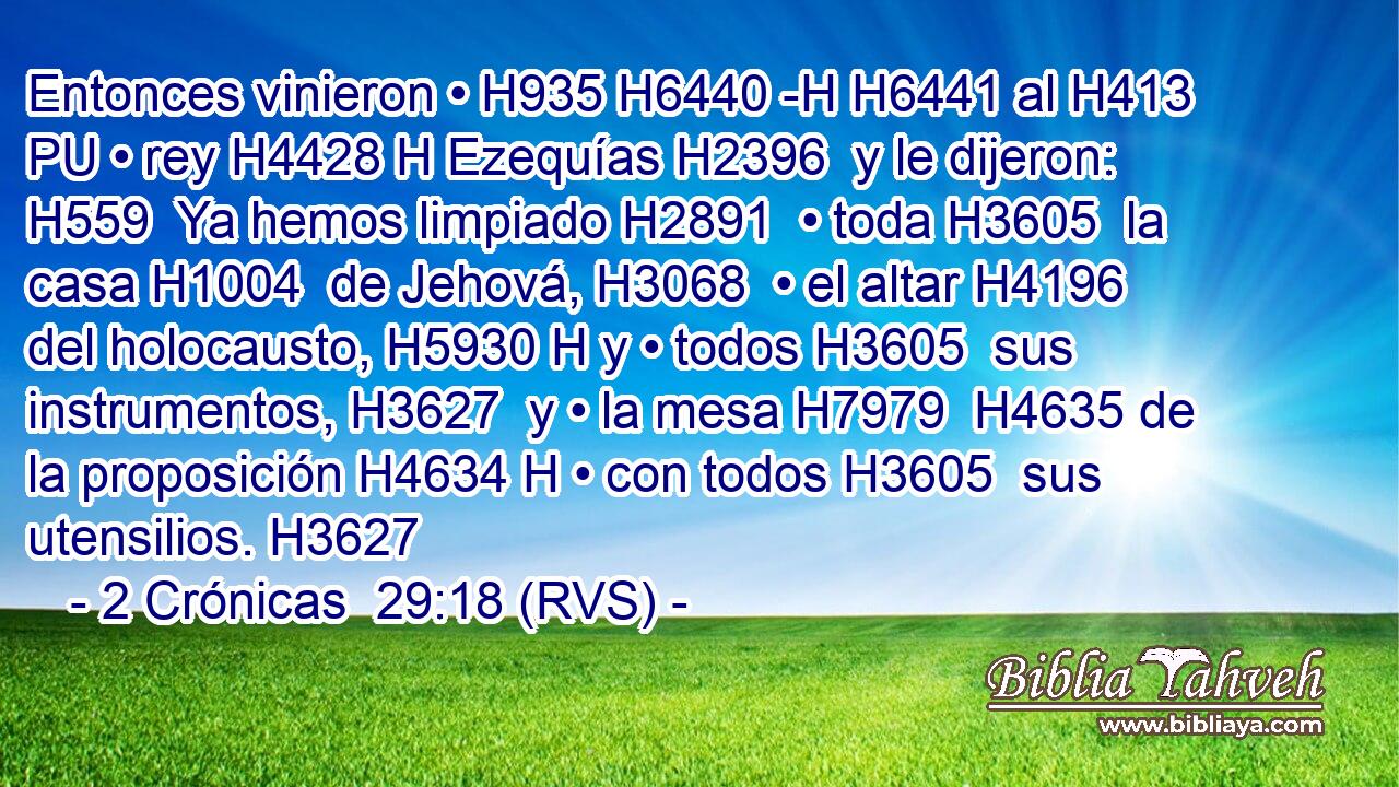 Entonces vinieron • H935 H6440 -H H6441 al H413 PU • rey H4428 H Ezequías H2396  y le dijeron: H559  Ya hemos limpiado H2891  • toda H3605  la casa H1004  de Jehová, H3068  • el altar H4196  del holocausto, H5930 H y • todos H3605  sus instrumentos, H3627  y • la mesa H7979  H4635 de la proposición H4634 H • con todos H3605  sus utensilios. H3627  