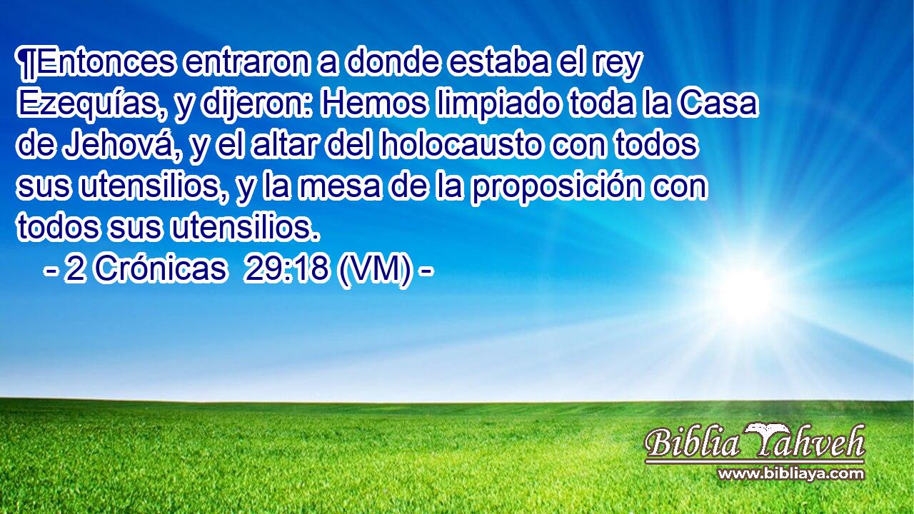  ¶Entonces entraron a donde estaba el rey Ezequías, y dijeron: Hemos limpiado toda la Casa de Jehová, y el altar del holocausto con todos sus utensilios, y la mesa de la proposición con todos sus utensilios. 