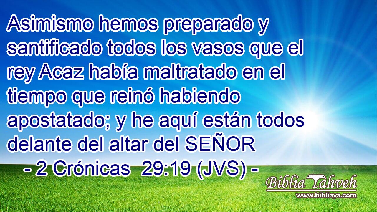 Asimismo hemos preparado y santificado todos los vasos que el rey Acaz había maltratado en el tiempo que reinó habiendo apostatado; y he aquí están todos delante del altar del SEÑOR