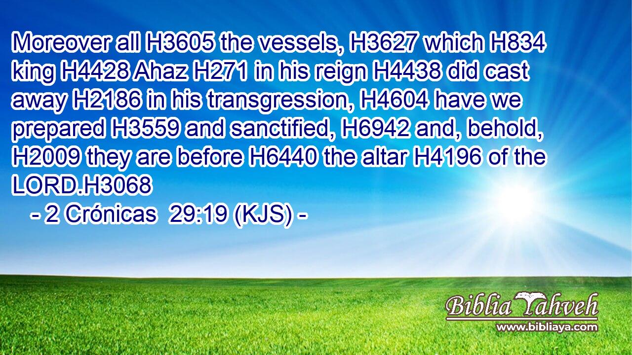 Moreover all H3605 the vessels, H3627 which H834 king H4428 Ahaz H271 in his reign H4438 did cast away H2186 in his transgression, H4604 have we prepared H3559 and sanctified, H6942 and, behold, H2009 they are before H6440 the altar H4196 of the LORD.H3068