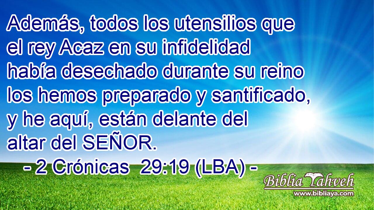 Además, todos los utensilios que el rey Acaz en su infidelidad había desechado durante su reino los hemos preparado y santificado, y he aquí, están delante del altar del SEÑOR.