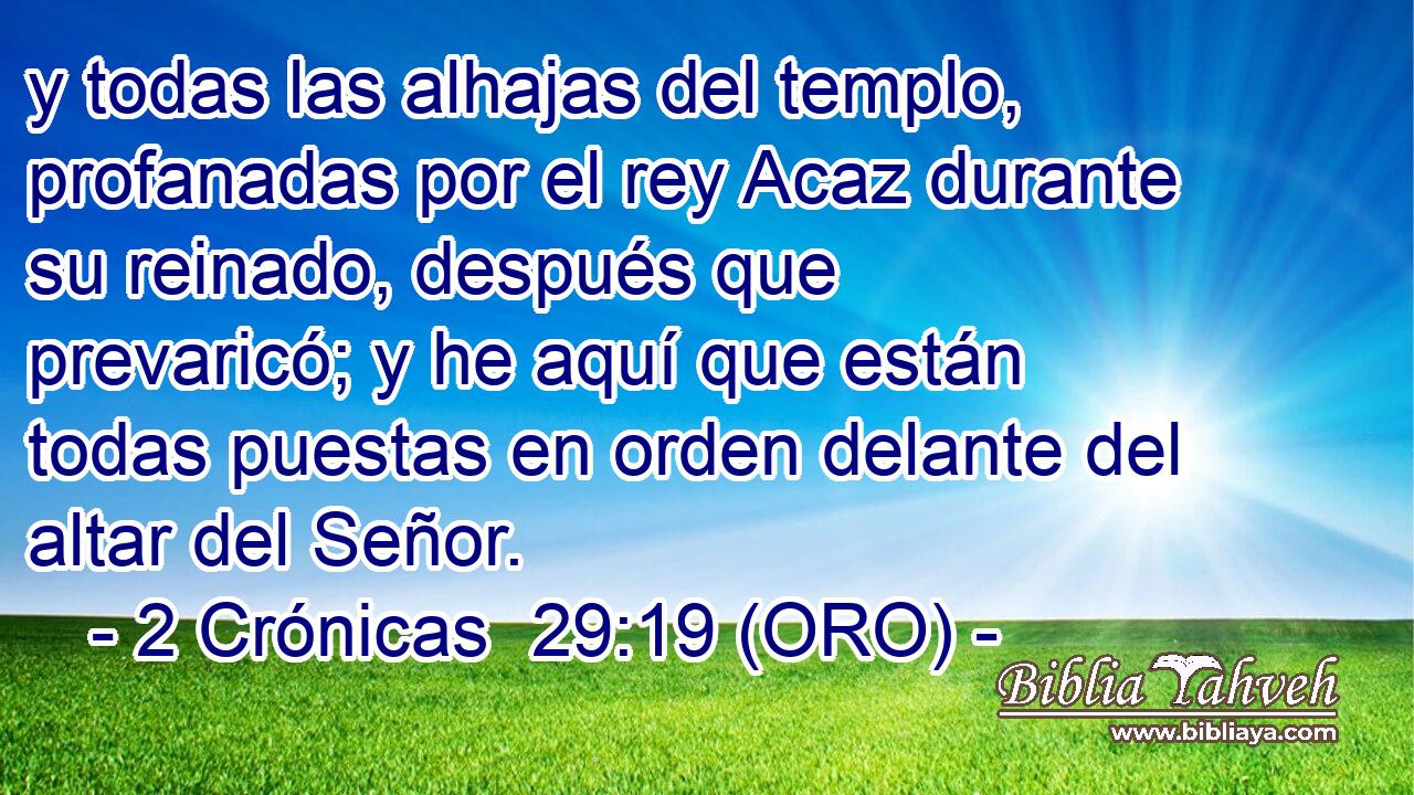  y todas las alhajas del templo, profanadas por el rey Acaz durante su reinado, después que prevaricó; y he aquí que están todas puestas en orden delante del altar del Señor. 