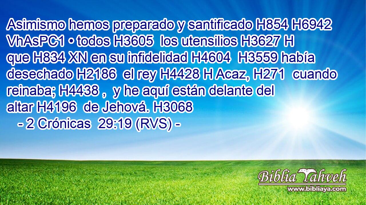 Asimismo hemos preparado y santificado H854 H6942 VhAsPC1 • todos H3605  los utensilios H3627 H que H834 XN en su infidelidad H4604  H3559 había desechado H2186  el rey H4428 H Acaz, H271  cuando reinaba; H4438 ,  y he aquí están delante del altar H4196  de Jehová. H3068  