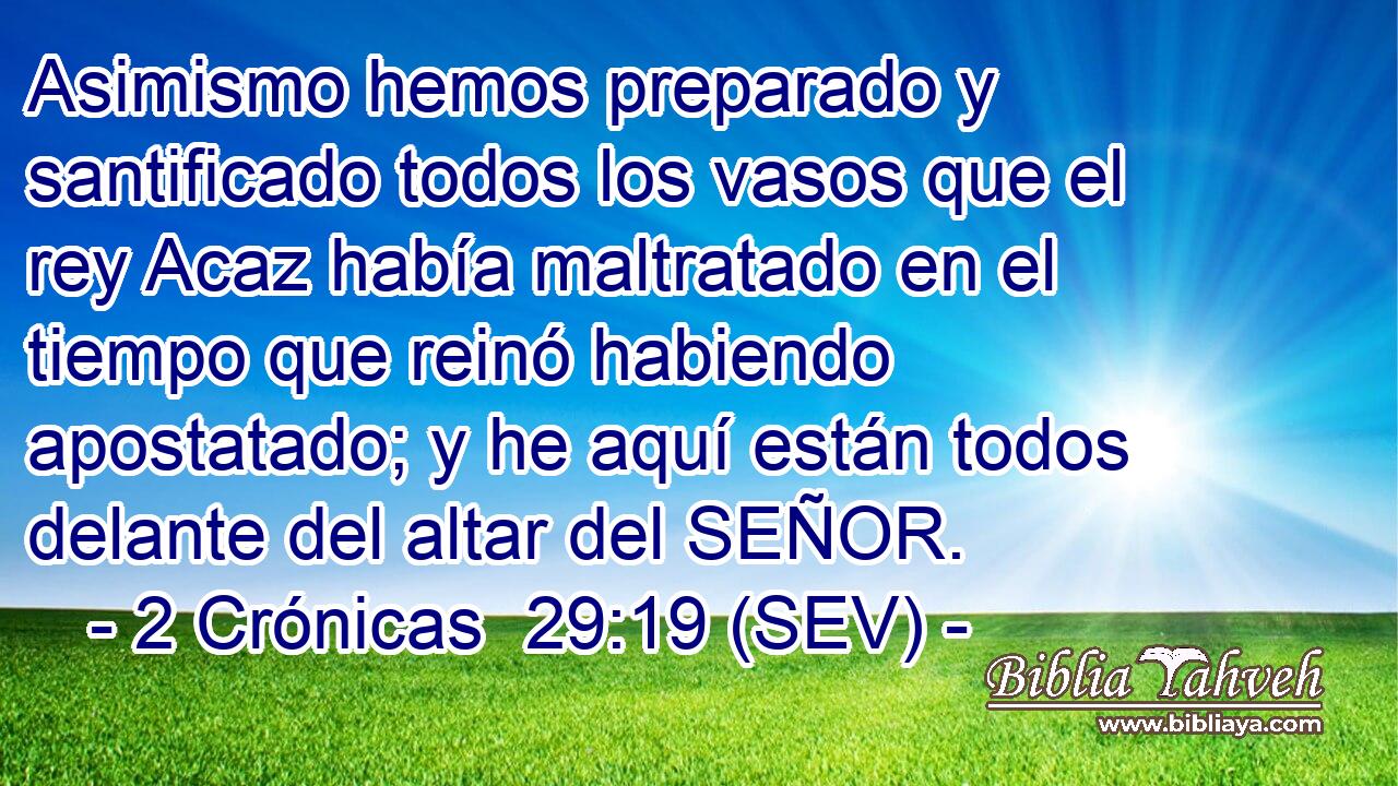 Asimismo hemos preparado y santificado todos los vasos que el rey Acaz había maltratado en el tiempo que reinó habiendo apostatado; y he aquí están todos delante del altar del SEÑOR.