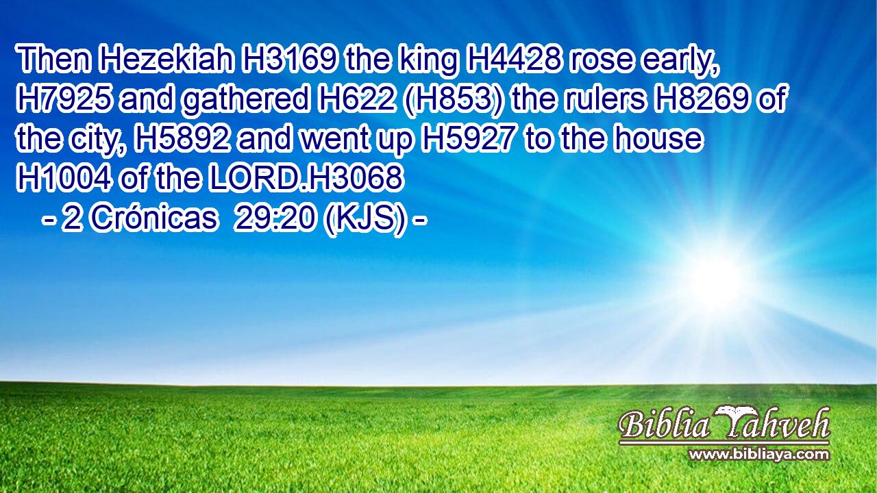 Then Hezekiah H3169 the king H4428 rose early, H7925 and gathered H622 (H853) the rulers H8269 of the city, H5892 and went up H5927 to the house H1004 of the LORD.H3068