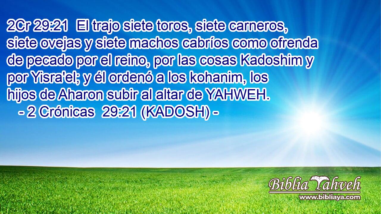  El trajo siete toros, siete carneros, siete ovejas y siete machos cabríos como ofrenda de pecado por el reino, por las cosas Kadoshim y por Yisra'el; y él ordenó a los kohanim, los hijos de Aharon subir al altar de YAHWEH. 
