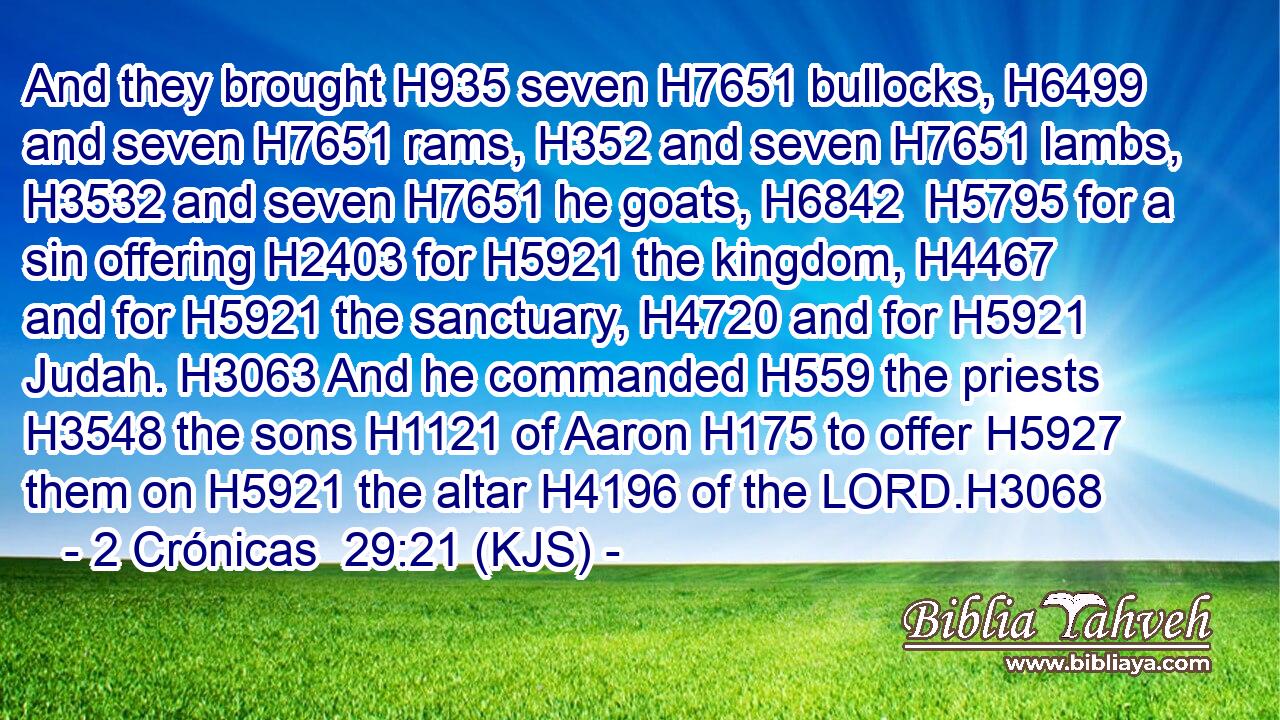 And they brought H935 seven H7651 bullocks, H6499 and seven H7651 rams, H352 and seven H7651 lambs, H3532 and seven H7651 he goats, H6842  H5795 for a sin offering H2403 for H5921 the kingdom, H4467 and for H5921 the sanctuary, H4720 and for H5921 Judah. H3063 And he commanded H559 the priests H3548 the sons H1121 of Aaron H175 to offer H5927 them on H5921 the altar H4196 of the LORD.H3068