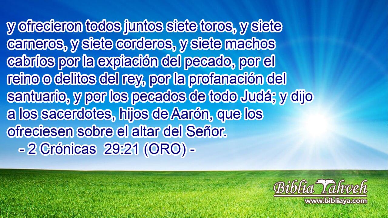  y ofrecieron todos juntos siete toros, y siete carneros, y siete corderos, y siete machos cabríos por la expiación del pecado, por el reino o delitos del rey, por la profanación del santuario, y por los pecados de todo Judá; y dijo a los sacerdotes, hijos de Aarón, que los ofreciesen sobre el altar del Señor. 