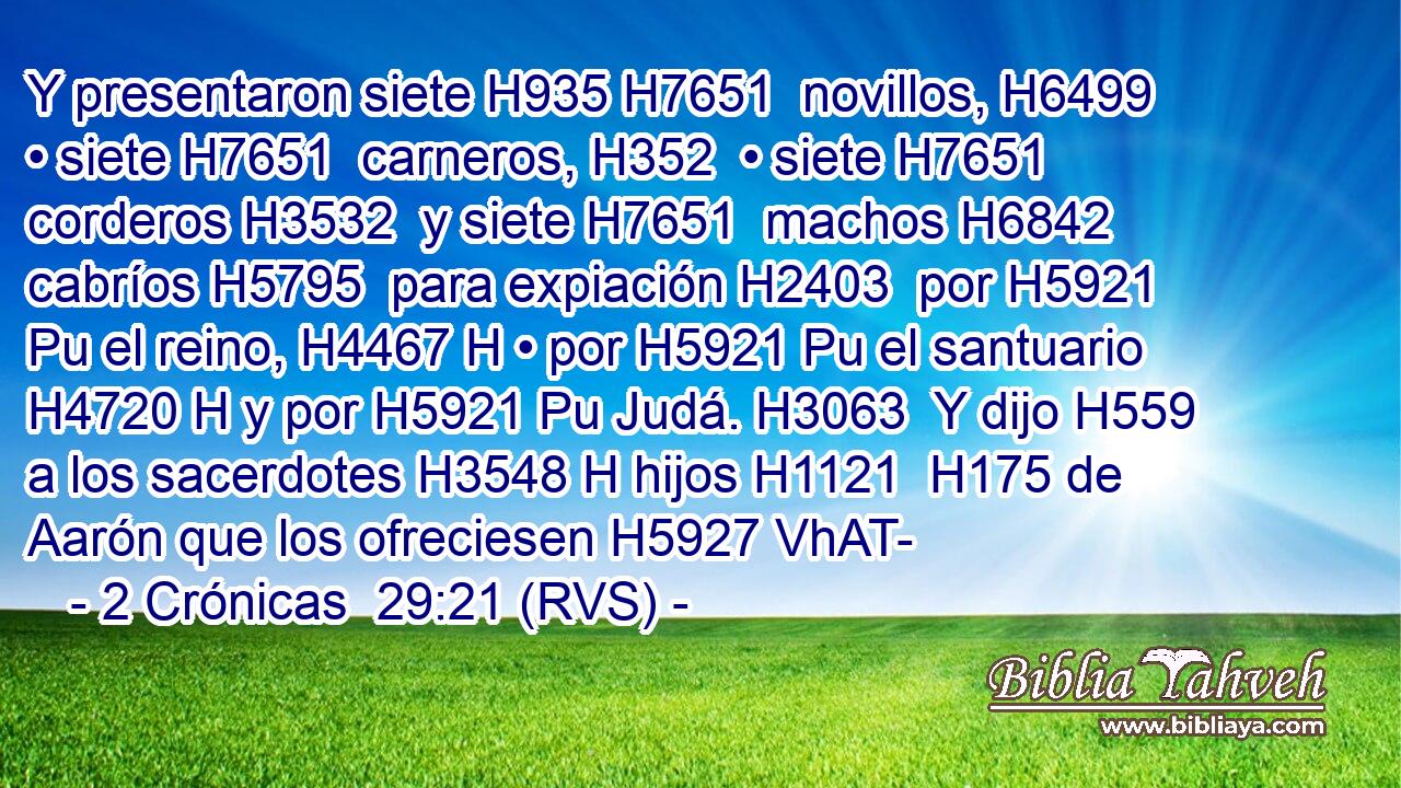 Y presentaron siete H935 H7651  novillos, H6499  • siete H7651  carneros, H352  • siete H7651  corderos H3532  y siete H7651  machos H6842  cabríos H5795  para expiación H2403  por H5921 Pu el reino, H4467 H • por H5921 Pu el santuario H4720 H y por H5921 Pu Judá. H3063  Y dijo H559  a los sacerdotes H3548 H hijos H1121  H175 de Aarón que los ofreciesen H5927 VhAT-