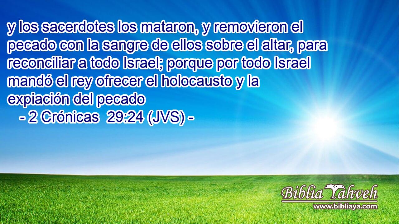 y los sacerdotes los mataron, y removieron el pecado con la sangre de ellos sobre el altar, para reconciliar a todo Israel; porque por todo Israel mandó el rey ofrecer el holocausto y la expiación del pecado