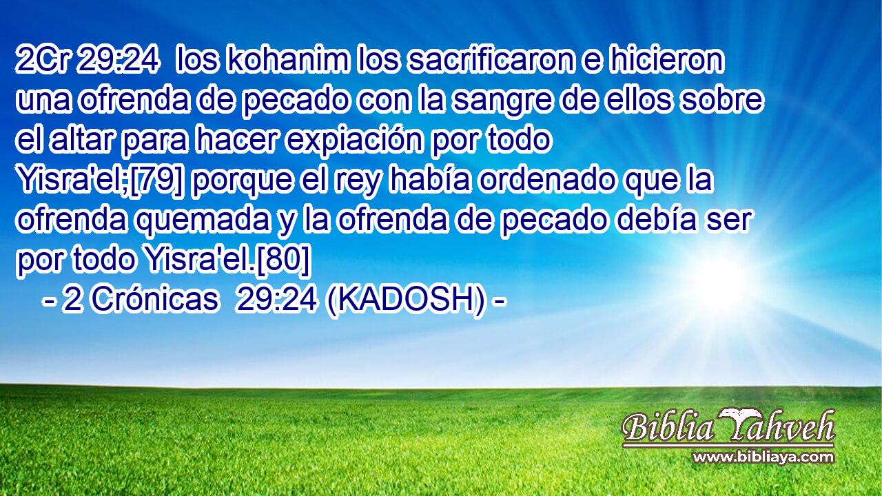  los kohanim los sacrificaron e hicieron una ofrenda de pecado con la sangre de ellos sobre el altar para hacer expiación por todo Yisra'el;[79] porque el rey había ordenado que la ofrenda quemada y la ofrenda de pecado debía ser por todo Yisra'el.[80] 