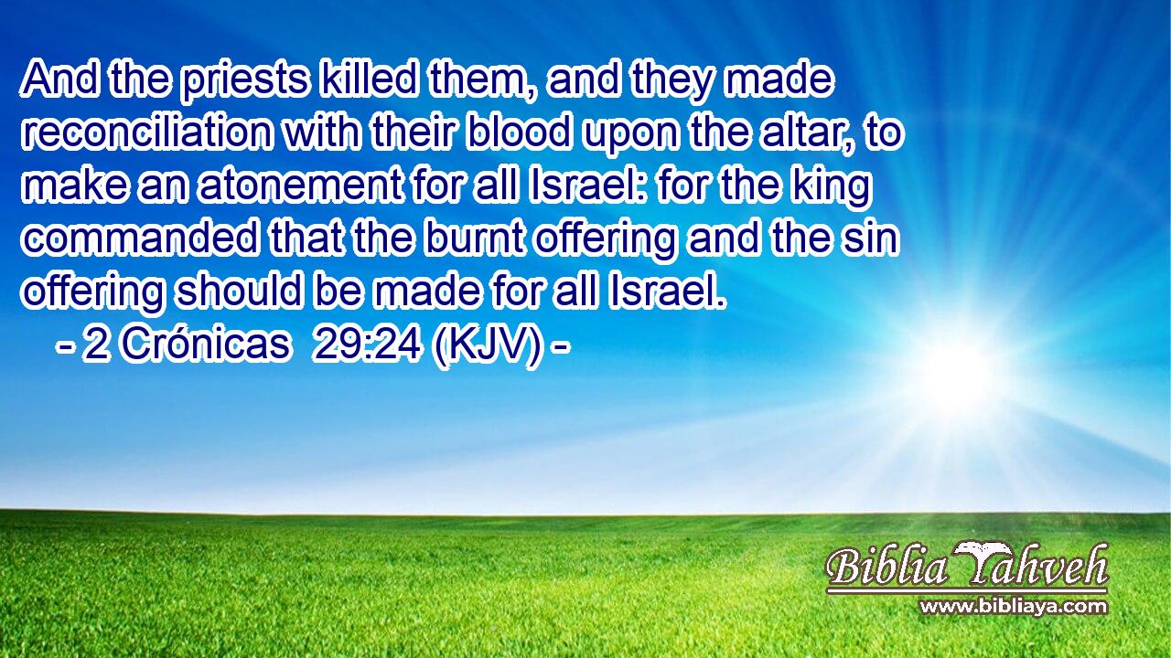 And the priests killed them, and they made reconciliation with their blood upon the altar, to make an atonement for all Israel: for the king commanded that the burnt offering and the sin offering should be made for all Israel.