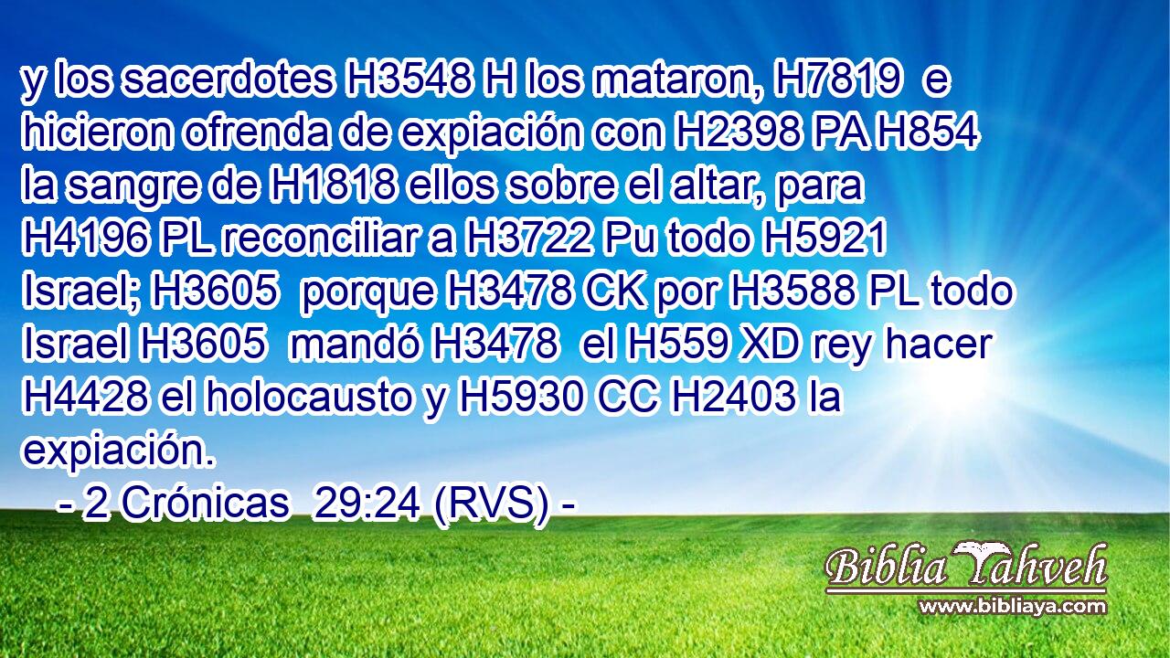 y los sacerdotes H3548 H los mataron, H7819  e hicieron ofrenda de expiación con H2398 PA H854 la sangre de H1818 ellos sobre el altar, para H4196 PL reconciliar a H3722 Pu todo H5921  Israel; H3605  porque H3478 CK por H3588 PL todo Israel H3605  mandó H3478  el H559 XD rey hacer H4428 el holocausto y H5930 CC H2403 la expiación. 
