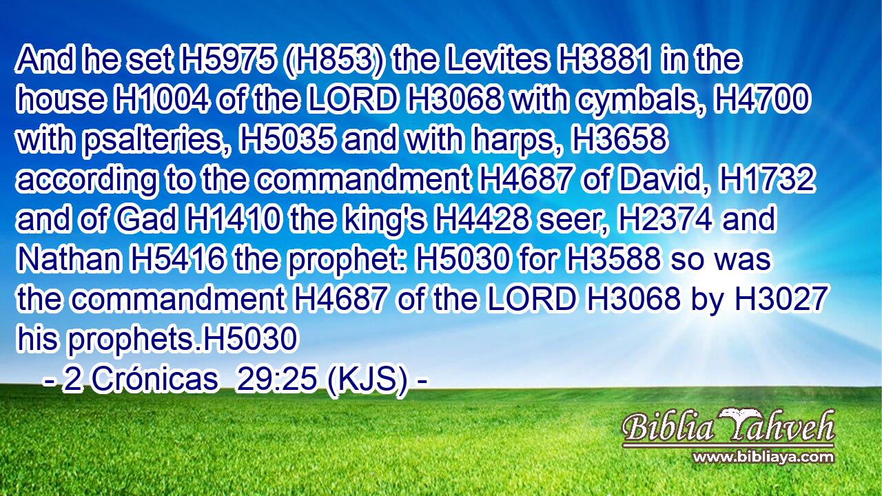 And he set H5975 (H853) the Levites H3881 in the house H1004 of the LORD H3068 with cymbals, H4700 with psalteries, H5035 and with harps, H3658 according to the commandment H4687 of David, H1732 and of Gad H1410 the king's H4428 seer, H2374 and Nathan H5416 the prophet: H5030 for H3588 so was the commandment H4687 of the LORD H3068 by H3027 his prophets.H5030