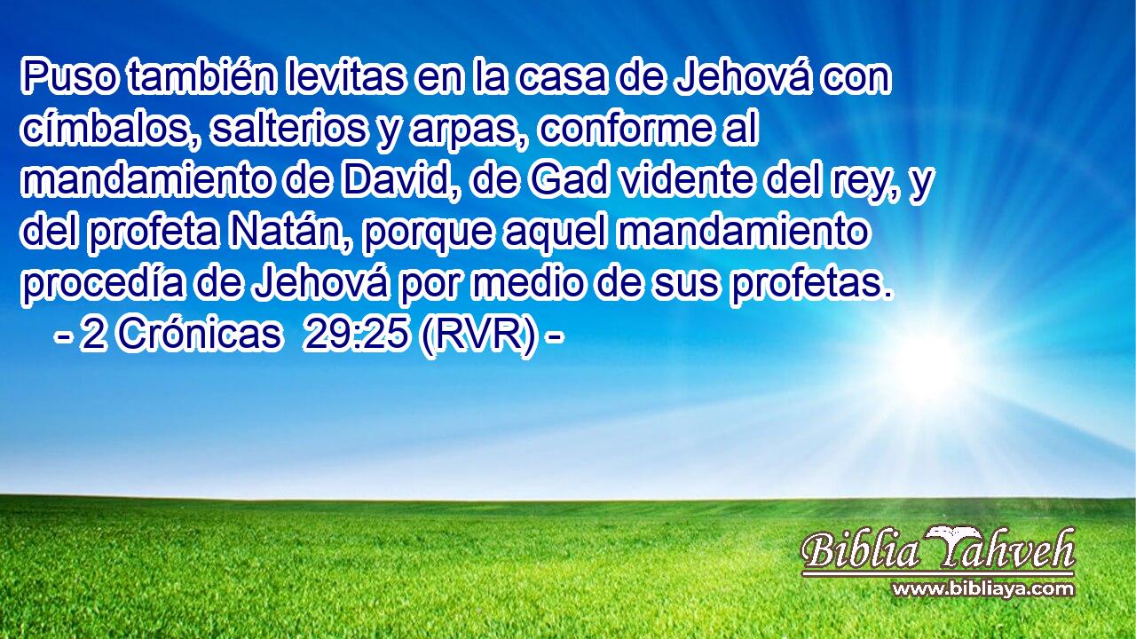 Puso también levitas en la casa de Jehová con címbalos, salterios y arpas, conforme al mandamiento de David, de Gad vidente del rey, y del profeta Natán, porque aquel mandamiento procedía de Jehová por medio de sus profetas.
