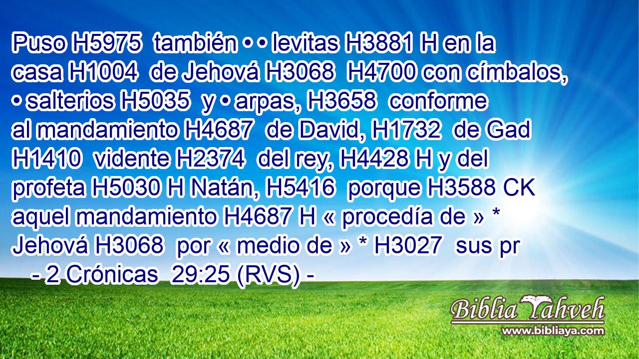 Puso H5975  también • • levitas H3881 H en la casa H1004  de Jehová H3068  H4700 con címbalos, • salterios H5035  y • arpas, H3658  conforme al mandamiento H4687  de David, H1732  de Gad H1410  vidente H2374  del rey, H4428 H y del profeta H5030 H Natán, H5416  porque H3588 CK aquel mandamiento H4687 H « procedía de » * Jehová H3068  por « medio de » * H3027  sus pr