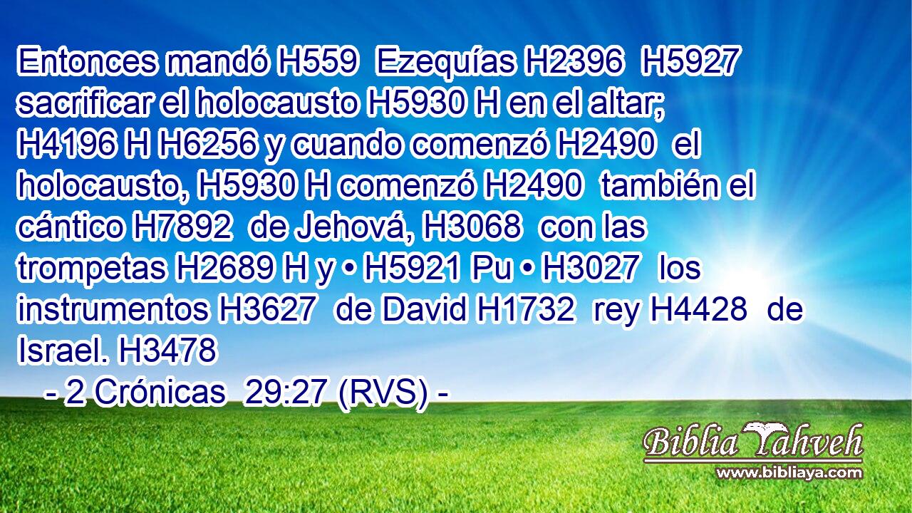 Entonces mandó H559  Ezequías H2396  H5927 sacrificar el holocausto H5930 H en el altar; H4196 H H6256 y cuando comenzó H2490  el holocausto, H5930 H comenzó H2490  también el cántico H7892  de Jehová, H3068  con las trompetas H2689 H y • H5921 Pu • H3027  los instrumentos H3627  de David H1732  rey H4428  de Israel. H3478  
