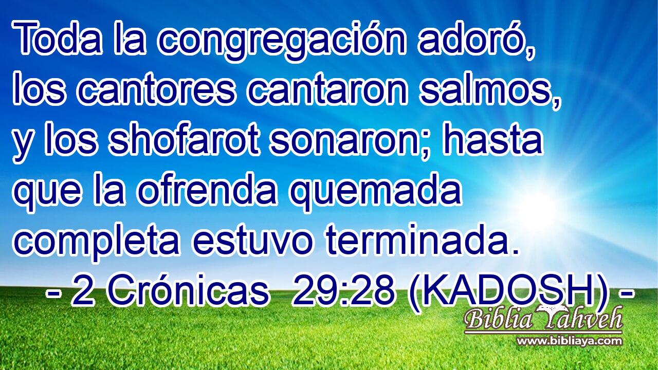  Toda la congregación adoró, los cantores cantaron salmos, y los shofarot sonaron; hasta que la ofrenda quemada completa estuvo terminada. 