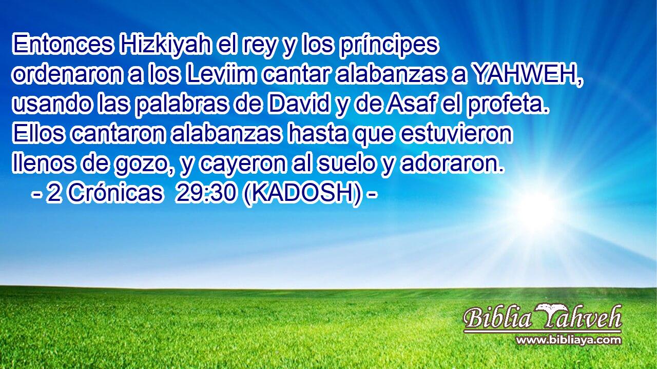  Entonces Hizkiyah el rey y los príncipes ordenaron a los Leviim cantar alabanzas a YAHWEH, usando las palabras de David y de Asaf el profeta. Ellos cantaron alabanzas hasta que estuvieron llenos de gozo, y cayeron al suelo y adoraron. 
