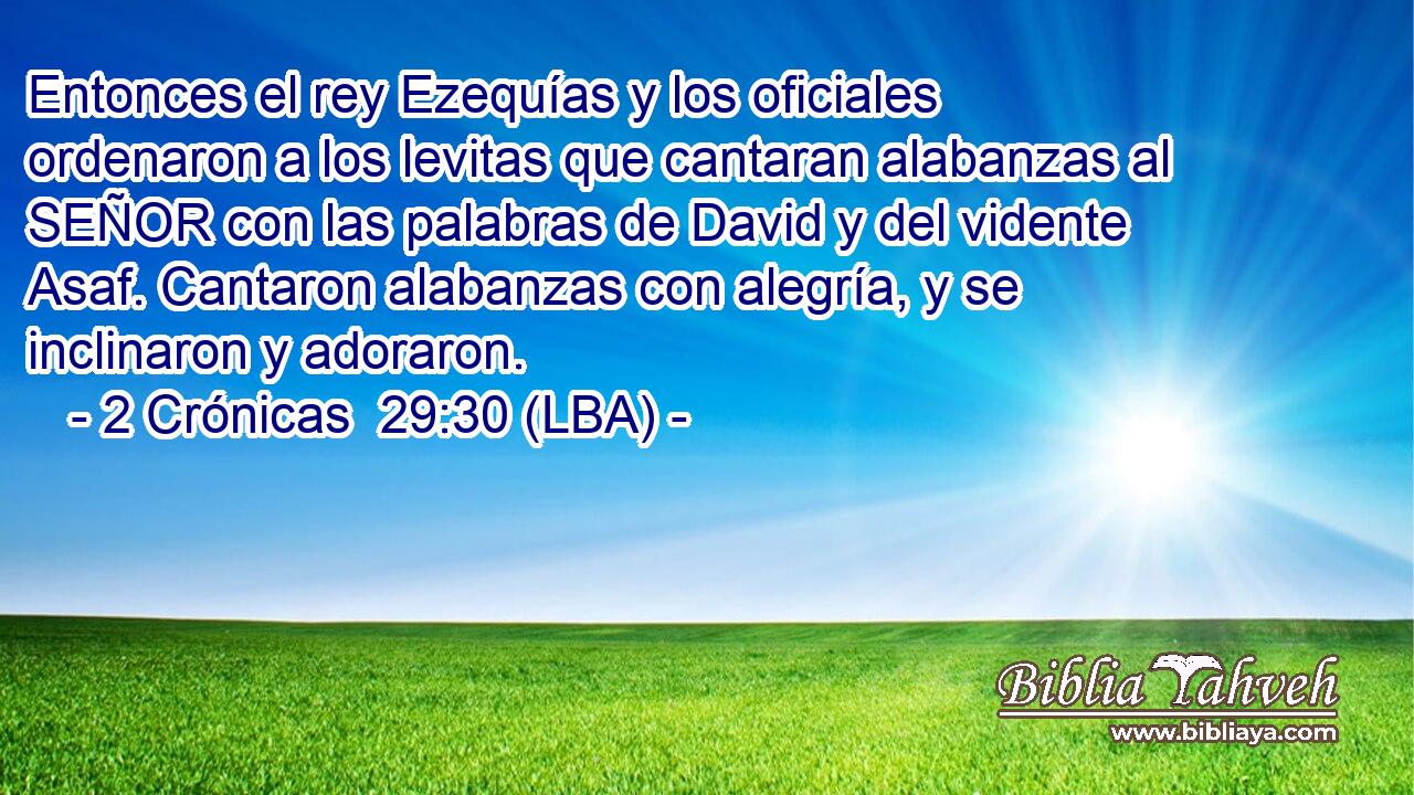 Entonces el rey Ezequías y los oficiales ordenaron a los levitas que cantaran alabanzas al SEÑOR con las palabras de David y del vidente Asaf. Cantaron alabanzas con alegría, y se inclinaron y adoraron.