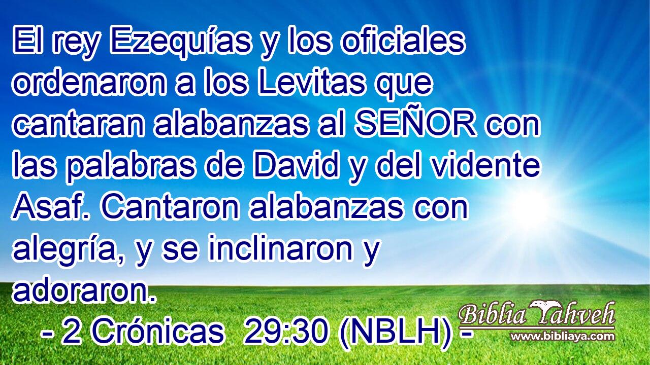  El rey Ezequías y los oficiales ordenaron a los Levitas que cantaran alabanzas al SEÑOR con las palabras de David y del vidente Asaf. Cantaron alabanzas con alegría, y se inclinaron y adoraron. 