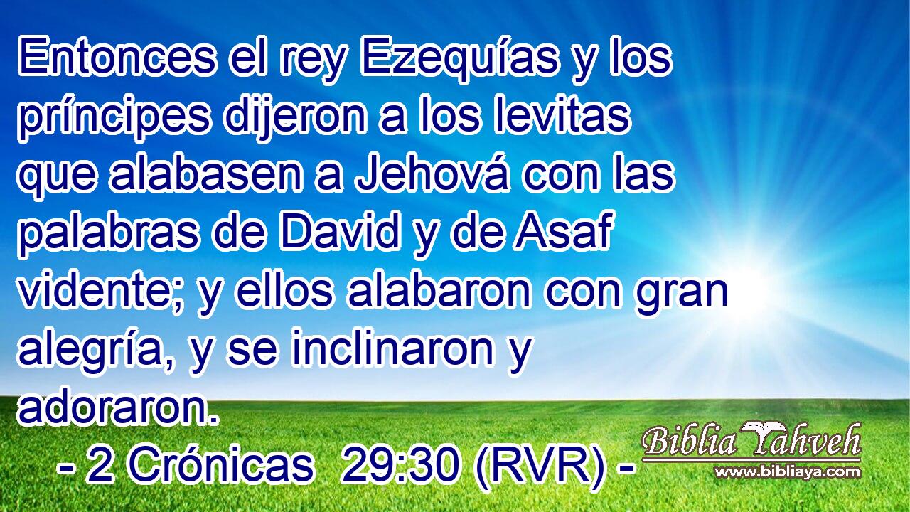 Entonces el rey Ezequías y los príncipes dijeron a los levitas que alabasen a Jehová con las palabras de David y de Asaf vidente; y ellos alabaron con gran alegría, y se inclinaron y adoraron.