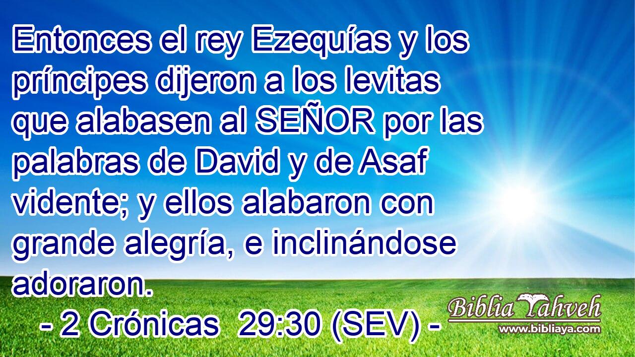 Entonces el rey Ezequías y los príncipes dijeron a los levitas que alabasen al SEÑOR por las palabras de David y de Asaf vidente; y ellos alabaron con grande alegría, e inclinándose adoraron.
