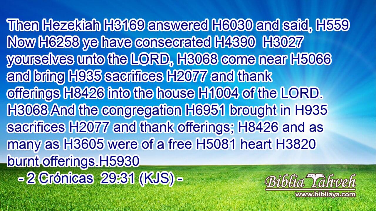 Then Hezekiah H3169 answered H6030 and said, H559 Now H6258 ye have consecrated H4390  H3027 yourselves unto the LORD, H3068 come near H5066 and bring H935 sacrifices H2077 and thank offerings H8426 into the house H1004 of the LORD. H3068 And the congregation H6951 brought in H935 sacrifices H2077 and thank offerings; H8426 and as many as H3605 were of a free H5081 heart H3820 burnt offerings.H5930