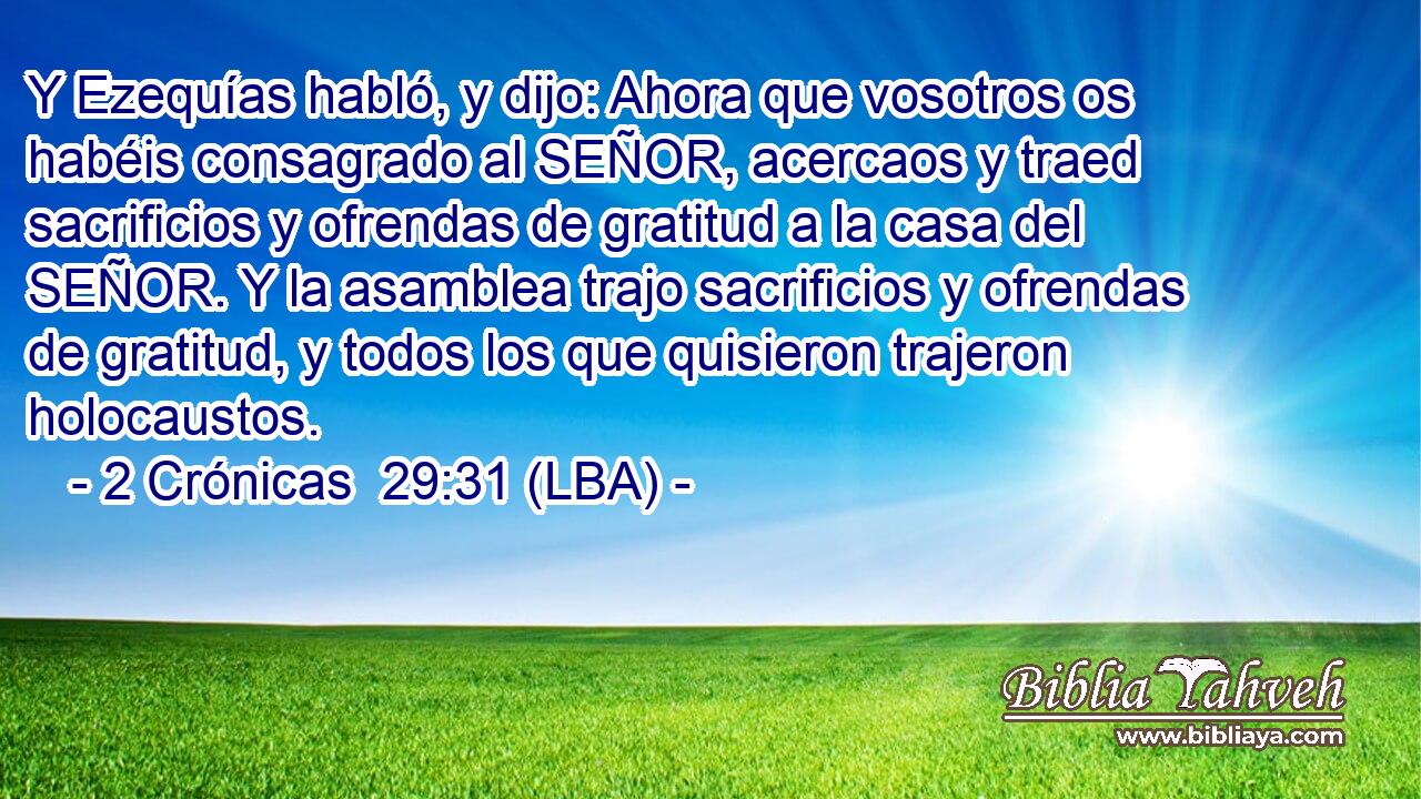 Y Ezequías habló, y dijo: Ahora que vosotros os habéis consagrado al SEÑOR, acercaos y traed sacrificios y ofrendas de gratitud a la casa del SEÑOR. Y la asamblea trajo sacrificios y ofrendas de gratitud, y todos los que quisieron trajeron holocaustos.