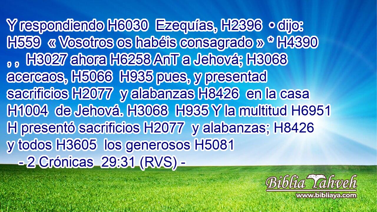 Y respondiendo H6030  Ezequías, H2396  • dijo: H559  « Vosotros os habéis consagrado » * H4390 , ,  H3027 ahora H6258 AnT a Jehová; H3068  acercaos, H5066  H935 pues, y presentad sacrificios H2077  y alabanzas H8426  en la casa H1004  de Jehová. H3068  H935 Y la multitud H6951 H presentó sacrificios H2077  y alabanzas; H8426  y todos H3605  los generosos H5081  