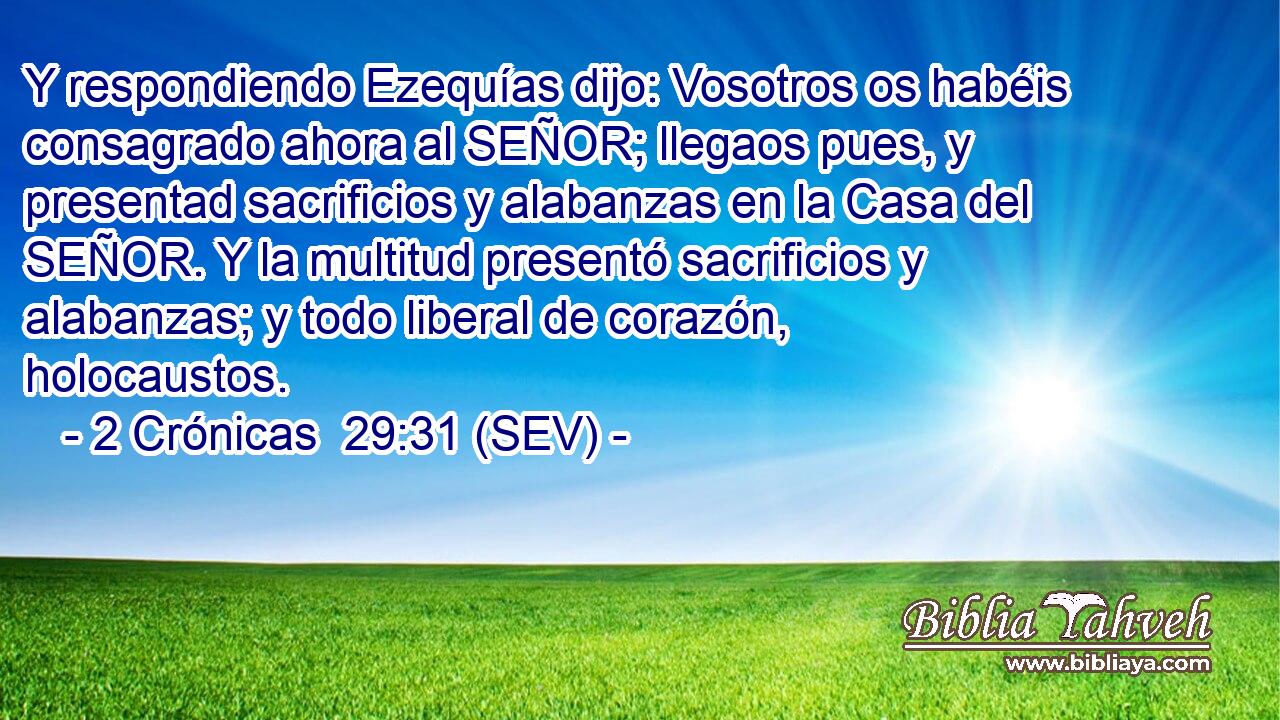 Y respondiendo Ezequías dijo: Vosotros os habéis consagrado ahora al SEÑOR; llegaos pues, y presentad sacrificios y alabanzas en la Casa del SEÑOR. Y la multitud presentó sacrificios y alabanzas; y todo liberal de corazón, holocaustos.