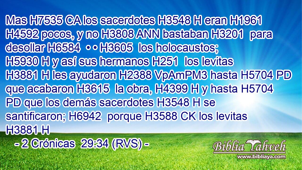 Mas H7535 CA los sacerdotes H3548 H eran H1961  H4592 pocos, y no H3808 ANN bastaban H3201  para desollar H6584  • • H3605  los holocaustos; H5930 H y así sus hermanos H251  los levitas H3881 H les ayudaron H2388 VpAmPM3 hasta H5704 PD que acabaron H3615  la obra, H4399 H y hasta H5704 PD que los demás sacerdotes H3548 H se santificaron; H6942  porque H3588 CK los levitas H3881 H 