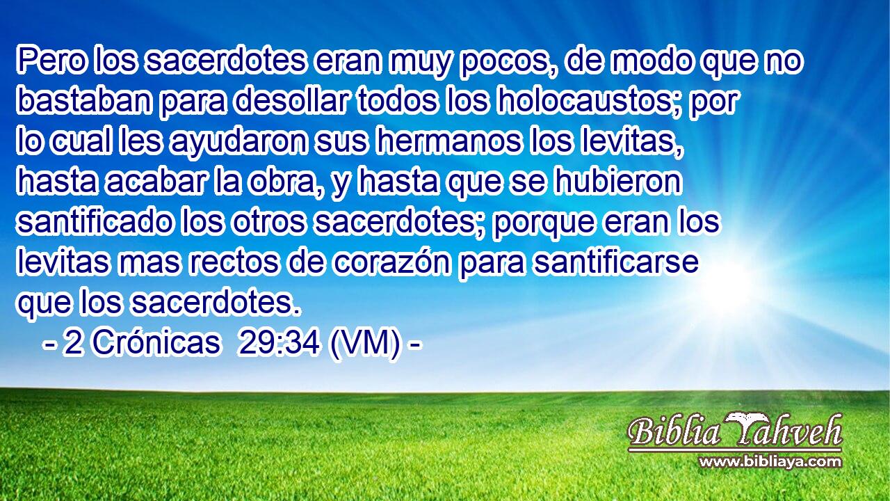  Pero los sacerdotes eran muy pocos, de modo que no bastaban para desollar todos los holocaustos; por lo cual les ayudaron sus hermanos los levitas, hasta acabar la obra, y hasta que se hubieron santificado los otros sacerdotes; porque eran los levitas mas rectos de corazón para santificarse que los sacerdotes. 