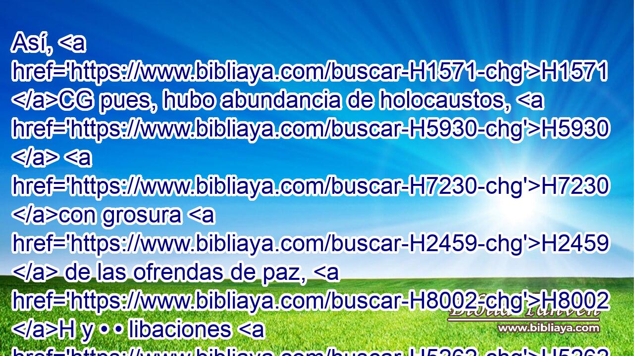Así, H1571 CG pues, hubo abundancia de holocaustos, H5930  H7230 con grosura H2459  de las ofrendas de paz, H8002 H y • • libaciones H5262 h para cada holocausto. H5930 h H3559 Y quedó restablecido el servicio H5656  de la casa H1004  de Jehová. H3068  