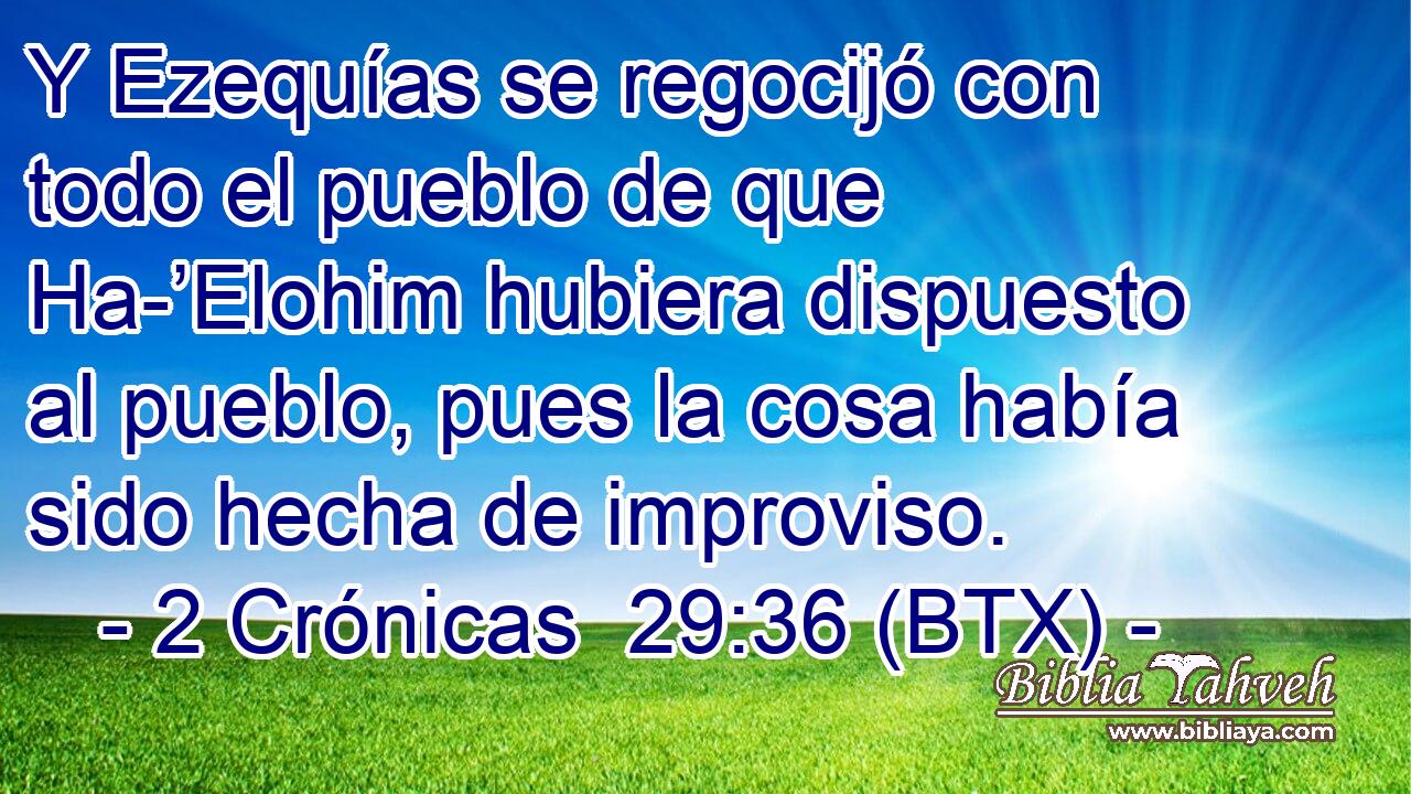 Y Ezequías se regocijó con todo el pueblo de que Ha-’Elohim hubiera dispuesto al pueblo, pues la cosa había sido hecha de improviso.