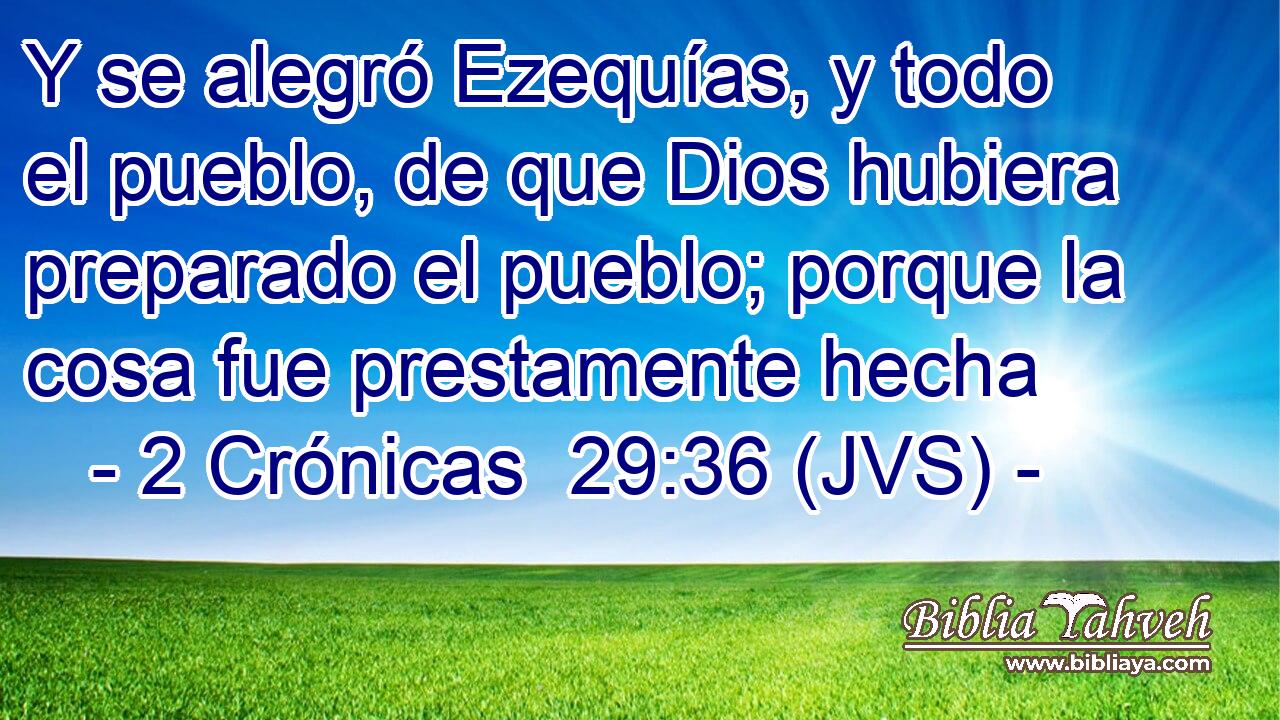 Y se alegró Ezequías, y todo el pueblo, de que Dios hubiera preparado el pueblo; porque la cosa fue prestamente hecha