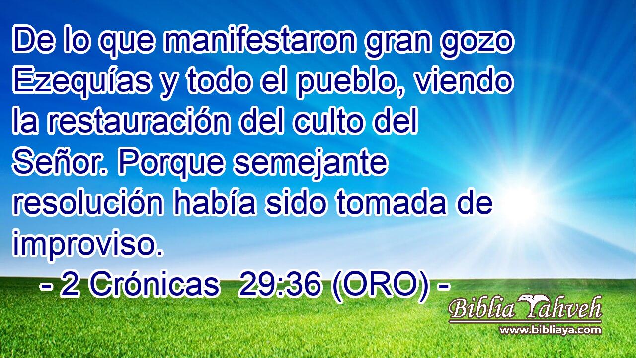 De lo que manifestaron gran gozo Ezequías y todo el pueblo, viendo la restauración del culto del Señor. Porque semejante resolución había sido tomada de improviso. 