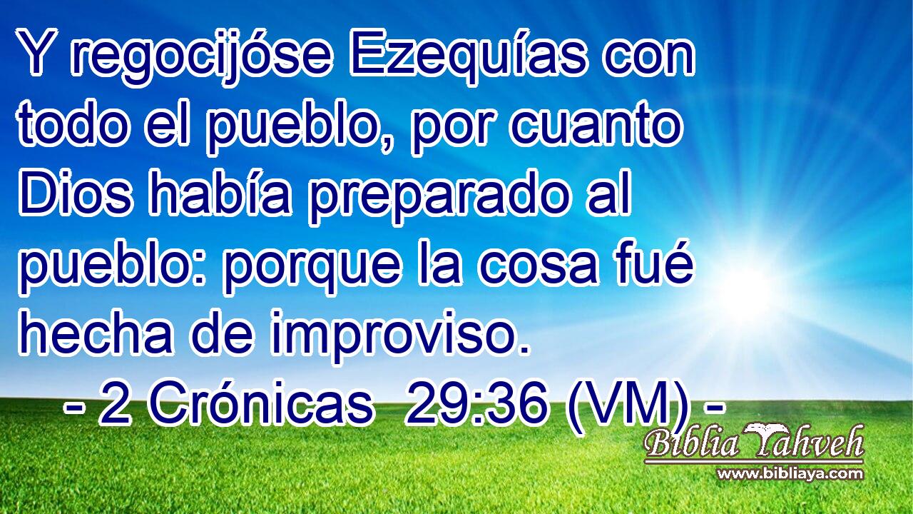  Y regocijóse Ezequías con todo el pueblo, por cuanto Dios había preparado al pueblo: porque la cosa fué hecha de improviso. 