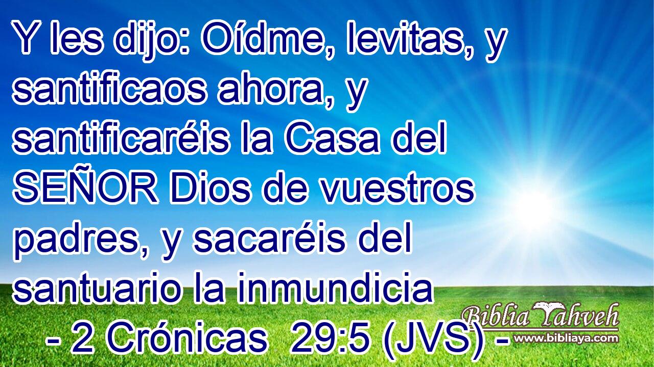 Y les dijo: Oídme, levitas, y santificaos ahora, y santificaréis la Casa del SEÑOR Dios de vuestros padres, y sacaréis del santuario la inmundicia
