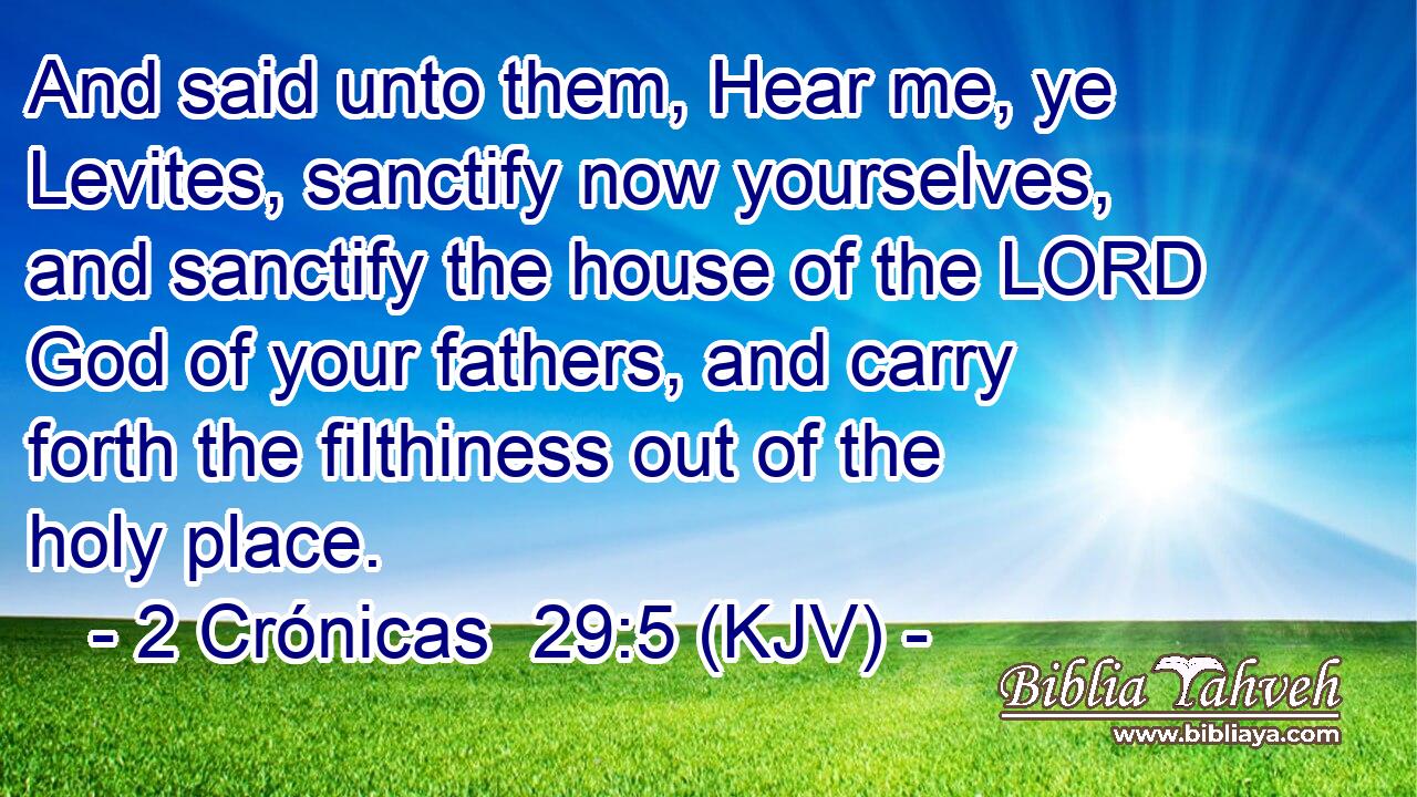 And said unto them, Hear me, ye Levites, sanctify now yourselves, and sanctify the house of the LORD God of your fathers, and carry forth the filthiness out of the holy place.