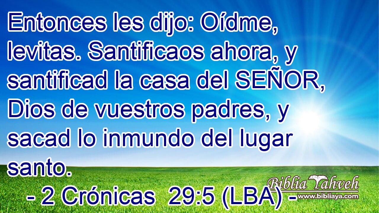 Entonces les dijo: Oídme, levitas. Santificaos ahora, y santificad la casa del SEÑOR, Dios de vuestros padres, y sacad lo inmundo del lugar santo.