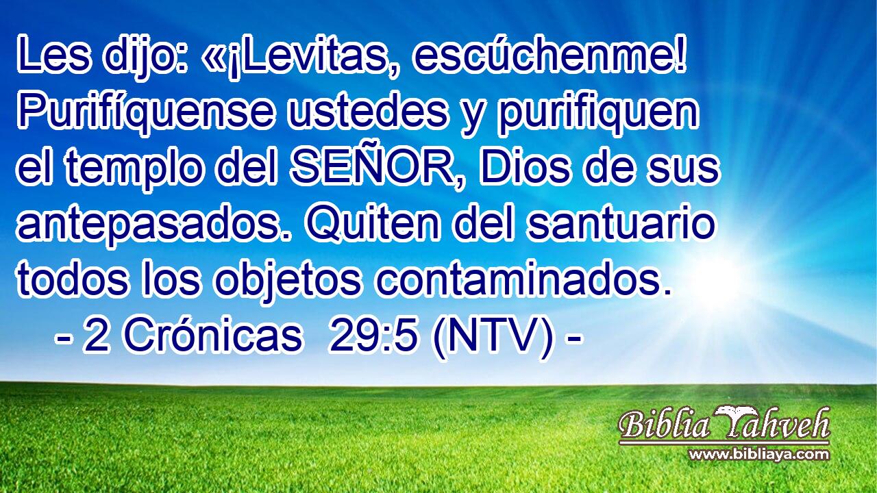 Les dijo: «¡Levitas, escúchenme! Purifíquense ustedes y purifiquen el templo del SEÑOR, Dios de sus antepasados. Quiten del santuario todos los objetos contaminados.