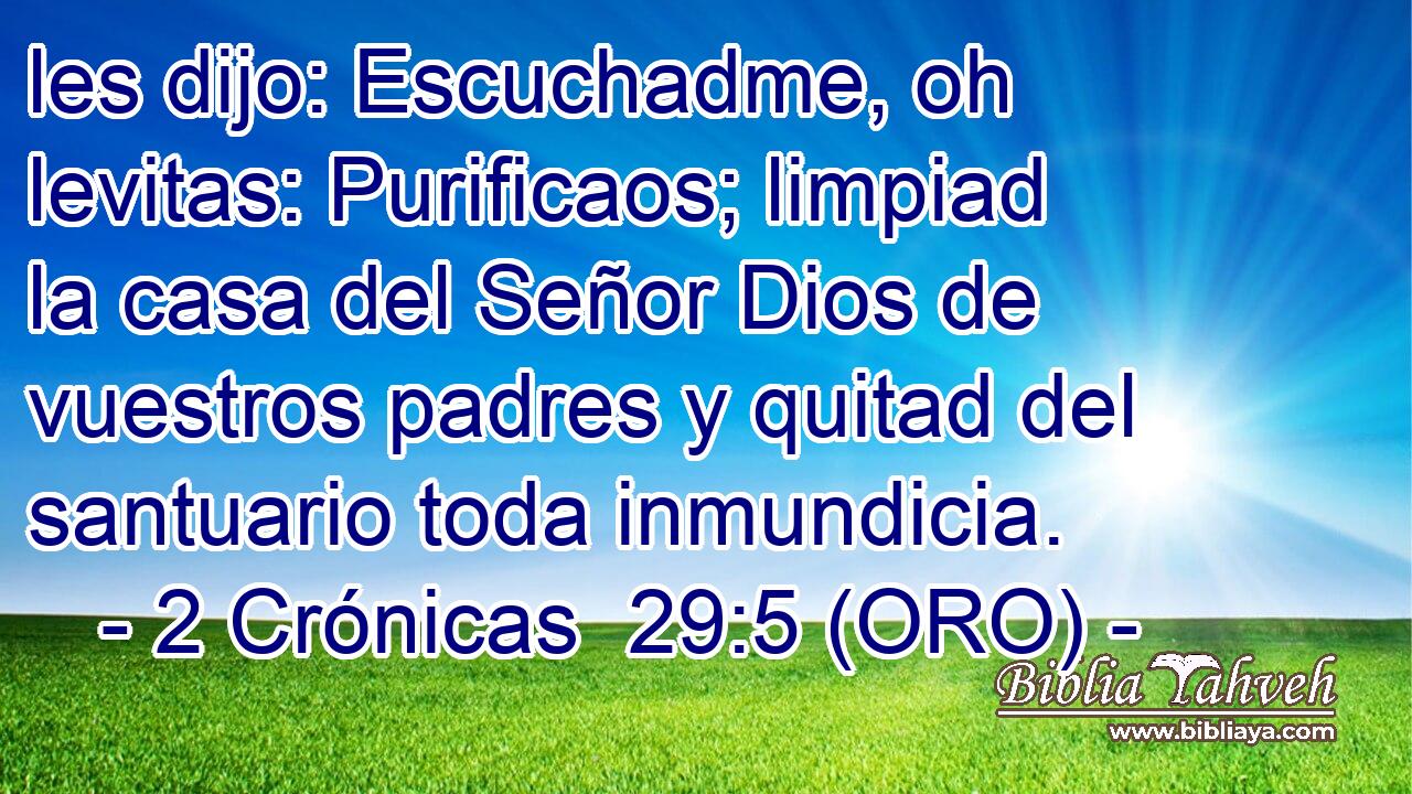  les dijo: Escuchadme, oh levitas: Purificaos; limpiad la casa del Señor Dios de vuestros padres y quitad del santuario toda inmundicia. 