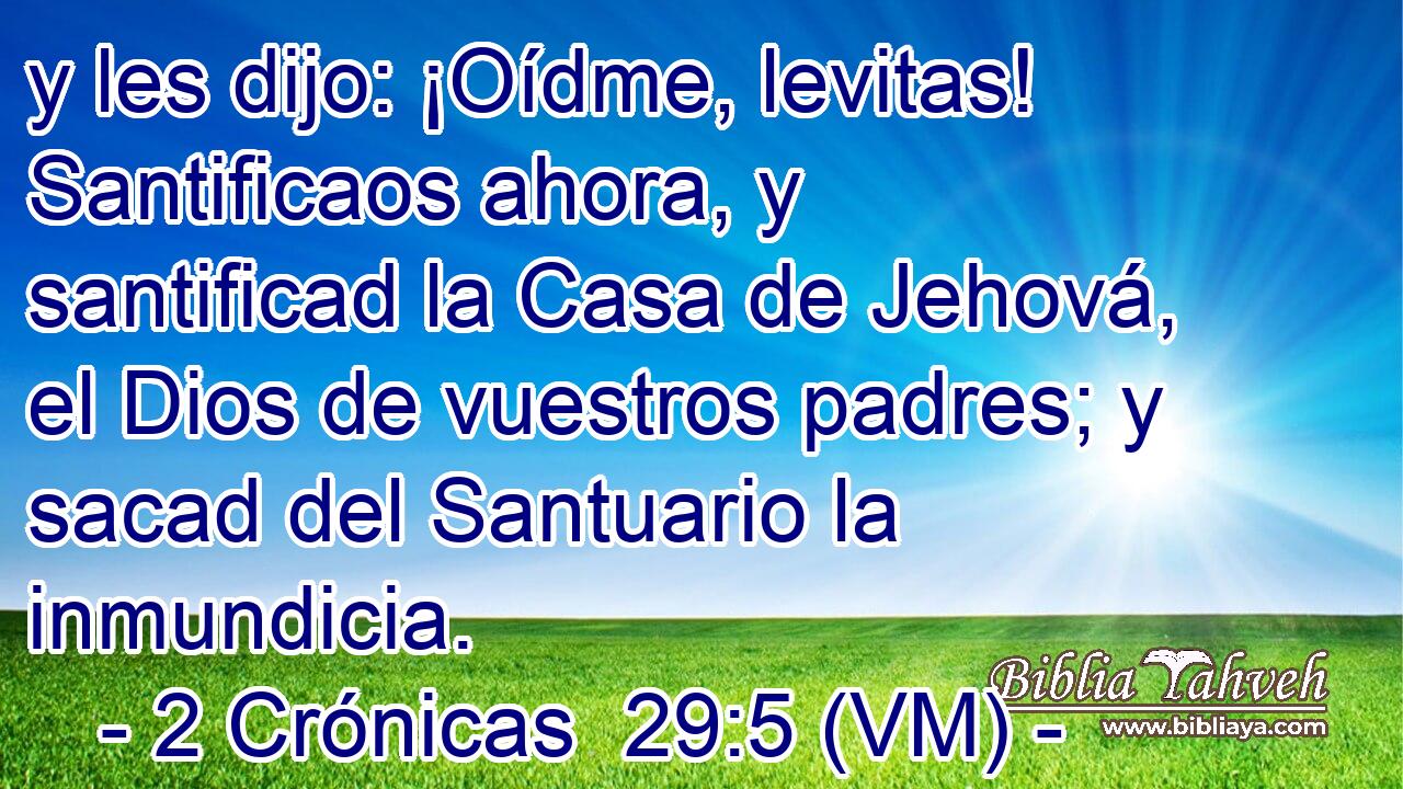  y les dijo: ¡Oídme, levitas! Santificaos ahora, y santificad la Casa de Jehová, el Dios de vuestros padres; y sacad del Santuario la inmundicia. 
