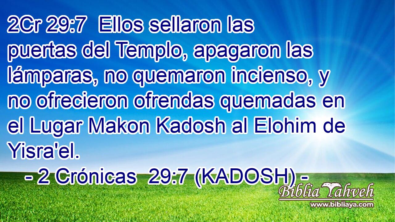  Ellos sellaron las puertas del Templo, apagaron las lámparas, no quemaron incienso, y no ofrecieron ofrendas quemadas en el Lugar Makon Kadosh al Elohim de Yisra'el. 