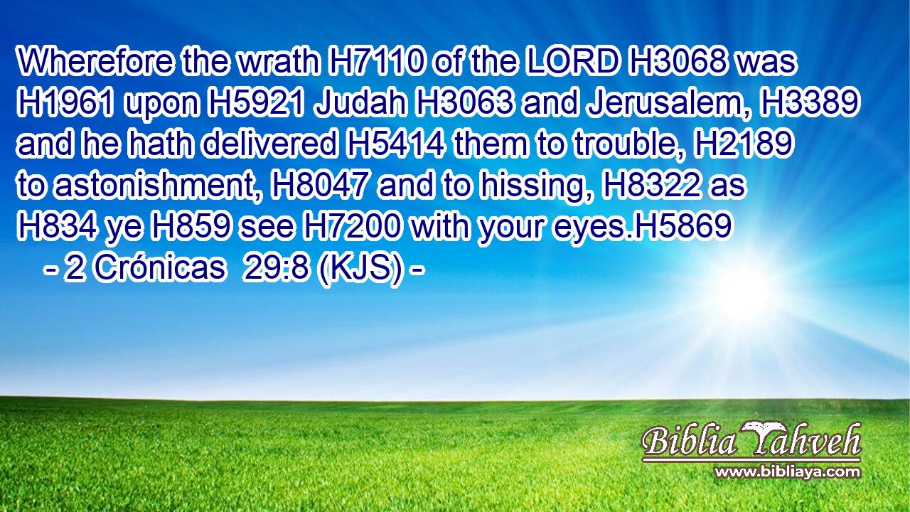 Wherefore the wrath H7110 of the LORD H3068 was H1961 upon H5921 Judah H3063 and Jerusalem, H3389 and he hath delivered H5414 them to trouble, H2189 to astonishment, H8047 and to hissing, H8322 as H834 ye H859 see H7200 with your eyes.H5869
