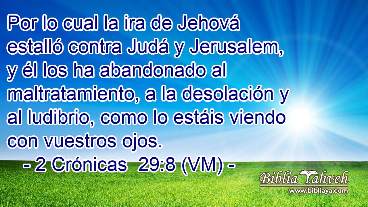  Por lo cual la ira de Jehová estalló contra Judá y Jerusalem, y él los ha abandonado al maltratamiento, a la desolación y al ludibrio, como lo estáis viendo con vuestros ojos. 
