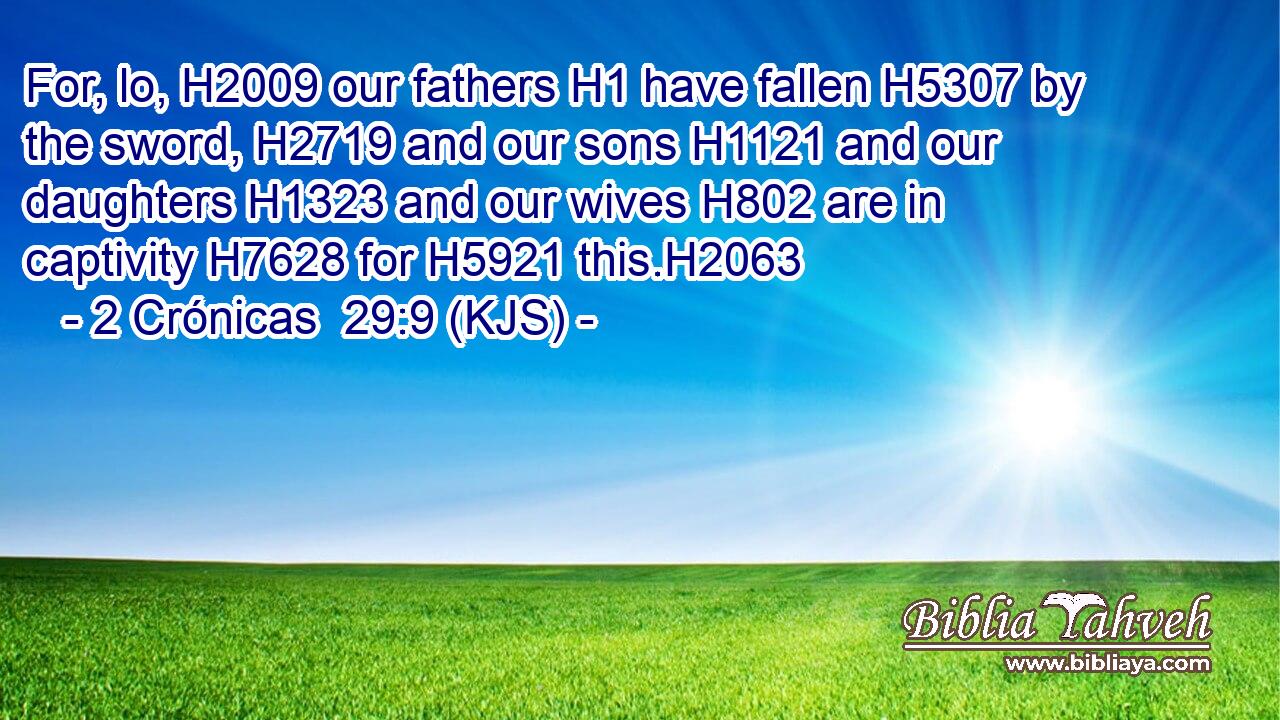 For, lo, H2009 our fathers H1 have fallen H5307 by the sword, H2719 and our sons H1121 and our daughters H1323 and our wives H802 are in captivity H7628 for H5921 this.H2063