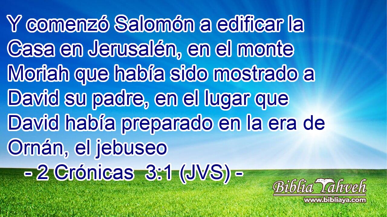 Y comenzó Salomón a edificar la Casa en Jerusalén, en el monte Moriah que había sido mostrado a David su padre, en el lugar que David había preparado en la era de Ornán, el jebuseo